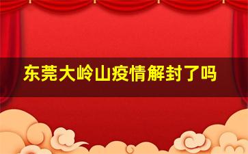 东莞大岭山疫情解封了吗