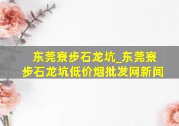 东莞寮步石龙坑_东莞寮步石龙坑(低价烟批发网)新闻