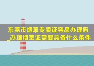 东莞市烟草专卖证容易办理吗_办理烟草证需要具备什么条件