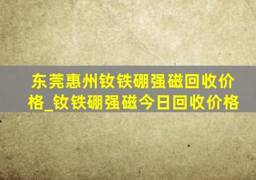 东莞惠州钕铁硼强磁回收价格_钕铁硼强磁今日回收价格