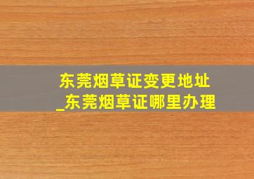 东莞烟草证变更地址_东莞烟草证哪里办理