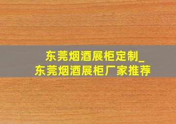 东莞烟酒展柜定制_东莞烟酒展柜厂家推荐