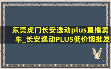 东莞虎门长安逸动plus直播卖车_长安逸动PLUS(低价烟批发网)直播间