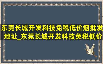 东莞长城开发科技(免税低价烟批发)地址_东莞长城开发科技(免税低价烟批发)附近