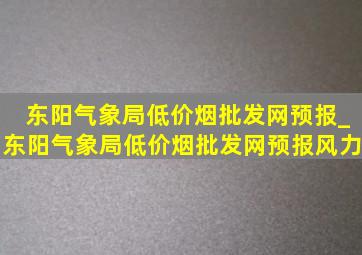 东阳气象局(低价烟批发网)预报_东阳气象局(低价烟批发网)预报风力