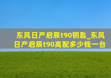 东风日产启辰t90钥匙_东风日产启辰t90高配多少钱一台