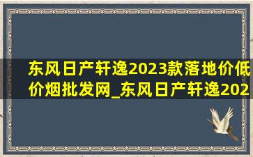 东风日产轩逸2023款落地价(低价烟批发网)_东风日产轩逸2023款落地价(低价烟批发网)价