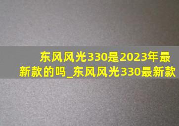 东风风光330是2023年最新款的吗_东风风光330最新款