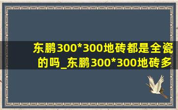 东鹏300*300地砖都是全瓷的吗_东鹏300*300地砖多少钱