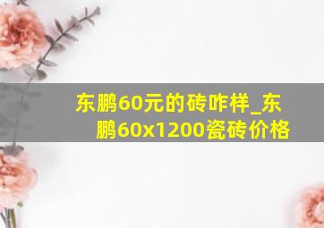 东鹏60元的砖咋样_东鹏60x1200瓷砖价格