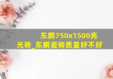 东鹏750x1500亮光砖_东鹏瓷砖质量好不好