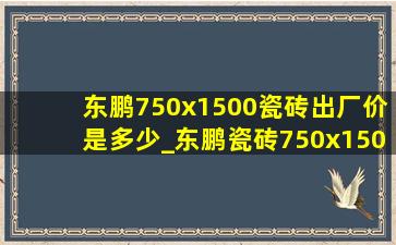 东鹏750x1500瓷砖出厂价是多少_东鹏瓷砖750x1500价格一览表