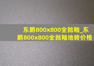 东鹏800x800全抛釉_东鹏800x800全抛釉地砖价格