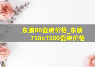 东鹏80瓷砖价格_东鹏750x1500瓷砖价格