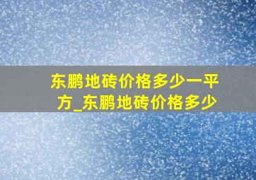 东鹏地砖价格多少一平方_东鹏地砖价格多少