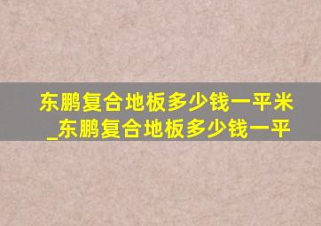 东鹏复合地板多少钱一平米_东鹏复合地板多少钱一平