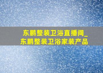 东鹏整装卫浴直播间_东鹏整装卫浴家装产品