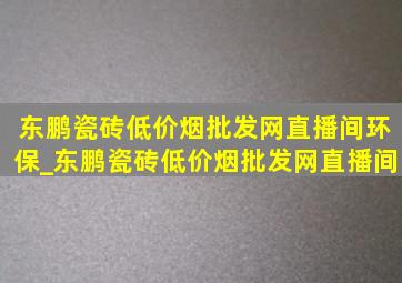 东鹏瓷砖(低价烟批发网)直播间环保_东鹏瓷砖(低价烟批发网)直播间