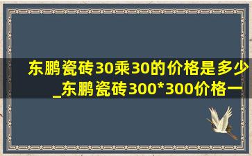 东鹏瓷砖30乘30的价格是多少_东鹏瓷砖300*300价格一览表