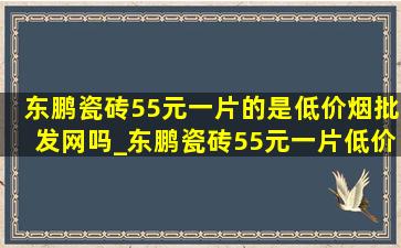 东鹏瓷砖55元一片的是(低价烟批发网)吗_东鹏瓷砖55元一片(低价烟批发网)吗