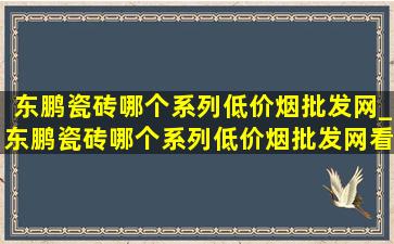 东鹏瓷砖哪个系列(低价烟批发网)_东鹏瓷砖哪个系列(低价烟批发网)看