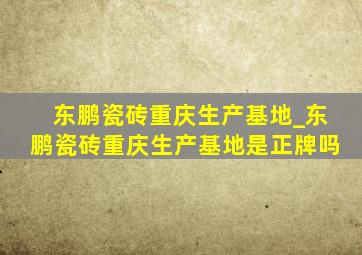 东鹏瓷砖重庆生产基地_东鹏瓷砖重庆生产基地是正牌吗