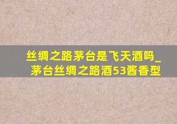 丝绸之路茅台是飞天酒吗_茅台丝绸之路酒53酱香型