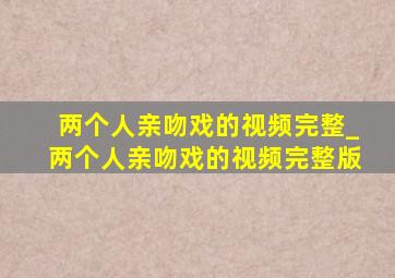 两个人亲吻戏的视频完整_两个人亲吻戏的视频完整版