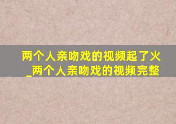 两个人亲吻戏的视频起了火_两个人亲吻戏的视频完整