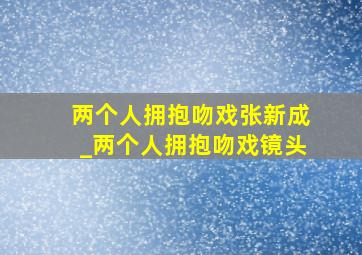 两个人拥抱吻戏张新成_两个人拥抱吻戏镜头