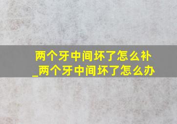 两个牙中间坏了怎么补_两个牙中间坏了怎么办