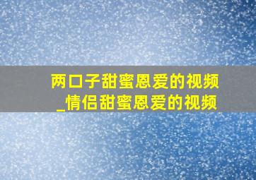 两口子甜蜜恩爱的视频_情侣甜蜜恩爱的视频