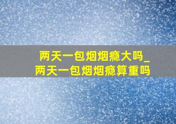 两天一包烟烟瘾大吗_两天一包烟烟瘾算重吗