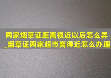 两家烟草证距离很近以后怎么弄_烟草证两家超市离得近怎么办理