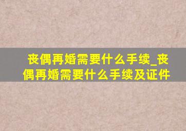 丧偶再婚需要什么手续_丧偶再婚需要什么手续及证件