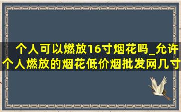 个人可以燃放16寸烟花吗_允许个人燃放的烟花(低价烟批发网)几寸