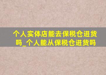 个人实体店能去保税仓进货吗_个人能从保税仓进货吗