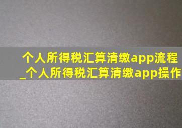 个人所得税汇算清缴app流程_个人所得税汇算清缴app操作