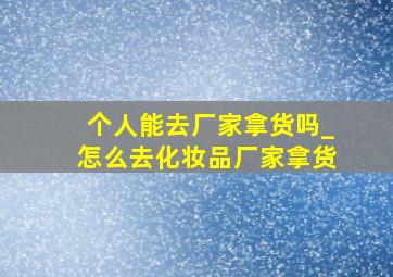 个人能去厂家拿货吗_怎么去化妆品厂家拿货