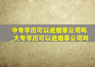 中专学历可以进烟草公司吗_大专学历可以进烟草公司吗