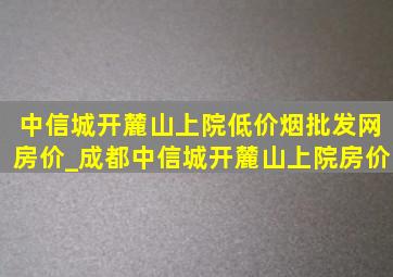 中信城开麓山上院(低价烟批发网)房价_成都中信城开麓山上院房价