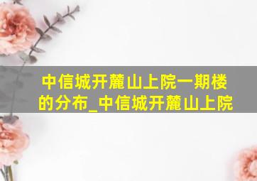 中信城开麓山上院一期楼的分布_中信城开麓山上院