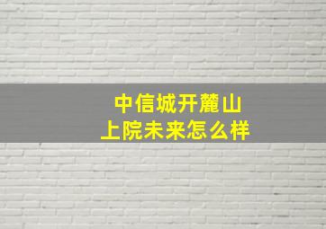 中信城开麓山上院未来怎么样