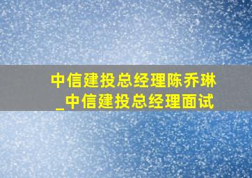 中信建投总经理陈乔琳_中信建投总经理面试