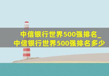 中信银行世界500强排名_中信银行世界500强排名多少