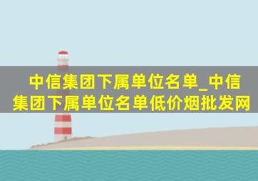 中信集团下属单位名单_中信集团下属单位名单(低价烟批发网)