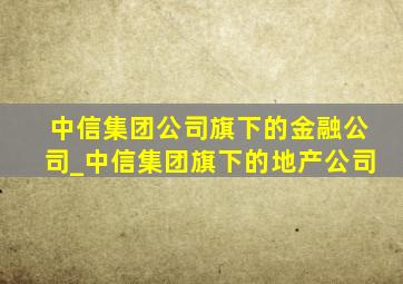 中信集团公司旗下的金融公司_中信集团旗下的地产公司