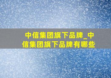 中信集团旗下品牌_中信集团旗下品牌有哪些