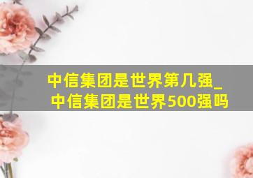 中信集团是世界第几强_中信集团是世界500强吗