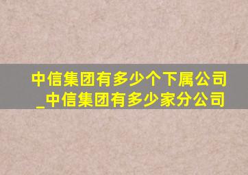 中信集团有多少个下属公司_中信集团有多少家分公司